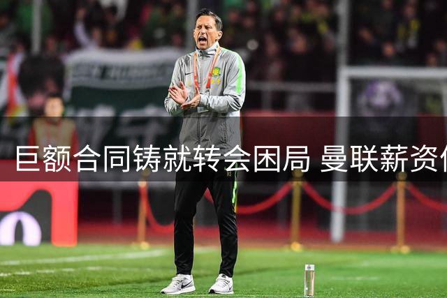 巨额合同铸就转会困局 曼联薪资体系面临全面改革