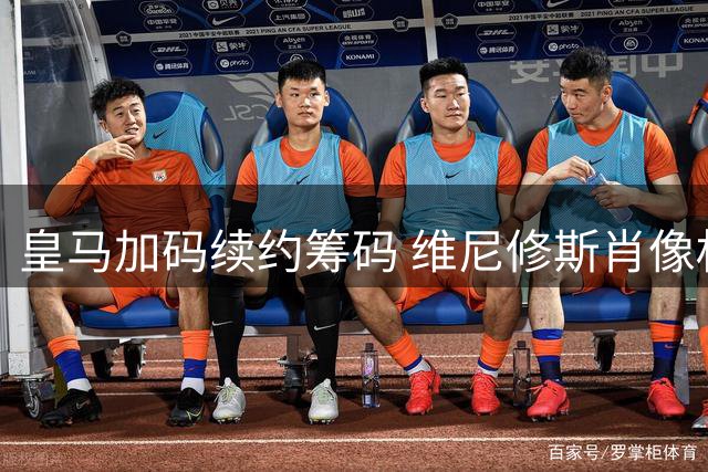 皇马加码续约筹码 维尼修斯肖像权谈判陷僵局