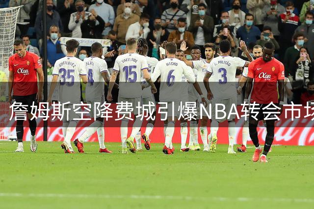 詹姆斯空降费城引爆NBA转会市场 多支争冠球队紧急调整战略