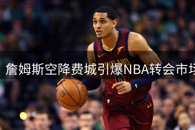 詹姆斯空降费城引爆NBA转会市场 多支争冠球队紧急调整战略